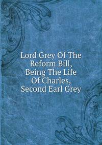 Lord Grey Of The Reform Bill, Being The Life Of Charles, Second Earl Grey
