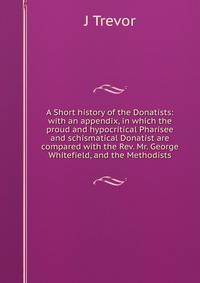 A Short history of the Donatists: with an appendix, in which the proud and hypocritical Pharisee and schismatical Donatist are compared with the Rev. Mr. George Whitefield, and the Methodists