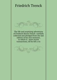 The life and surprising adventures of Frederick Baron Trenck: carefully collected and abridged from the last edition of his own memoirs, to which is . more recent transactions, till he fell a vic
