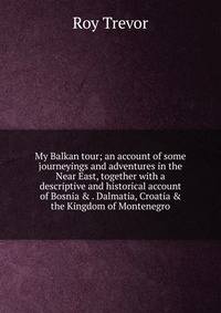My Balkan tour; an account of some journeyings and adventures in the Near East, together with a descriptive and historical account of Bosnia &amp; . Dalmatia, Croatia &amp; the Kingdom of Montenegro