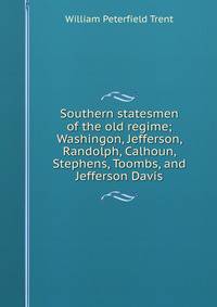Southern statesmen of the old regime; Washingon, Jefferson, Randolph, Calhoun, Stephens, Toombs, and Jefferson Davis