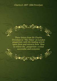 Three letters from Sir Charles Trevelyan to "The Times" on London pauperism: with the leading article upon them and extracts from "How to relieve the . pauperism: a tried successful, and economic