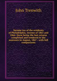Income tax of the residents of Philadelphia, income of 1865 and 1866: these being the last returns completed and rendered to the assessors in August, 1867 : with full comparisons