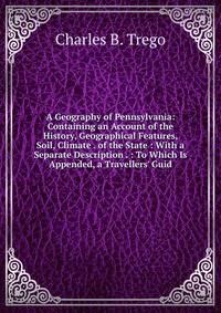 A Geography of Pennsylvania: Containing an Account of the History, Geographical Features, Soil, Climate . of the State : With a Separate Description . : To Which Is Appended, a Travellers' Guid