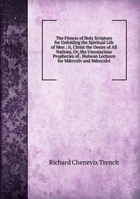 The Fitness of Holy Scripture for Unfolding the Spiritual Life of Men ; Ii, Christ the Desire of All Nations, Or, the Unconscious Prophecies of . Hulsean Lectures for Mdcccxlv and Mdcccxlvi