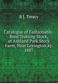 Catalogue of Fashionably-Bred Trotting Stock, at Ashland Park Stock Farm, Near Lexington,ky. 1887