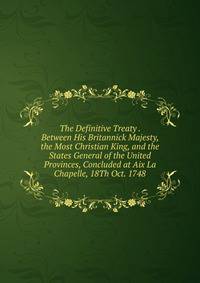 The Definitive Treaty . Between His Britannick Majesty, the Most Christian King, and the States General of the United Provinces, Concluded at Aix La Chapelle, 18Th Oct. 1748
