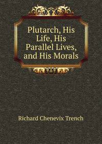 Plutarch, His Life, His Parallel Lives, and His Morals