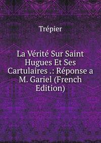 La Verite Sur Saint Hugues Et Ses Cartulaires .: Reponse a M. Gariel (French Edition)