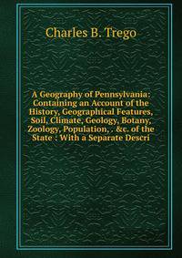 A Geography of Pennsylvania: Containing an Account of the History, Geographical Features, Soil, Climate, Geology, Botany, Zoology, Population, . &amp;c. of the State : With a Separate Descri