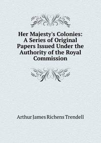 Her Majesty's Colonies: A Series of Original Papers Issued Under the Authority of the Royal Commission