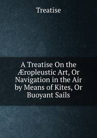 A Treatise On the ?ropleustic Art, Or Navigation in the Air by Means of Kites, Or Buoyant Sails