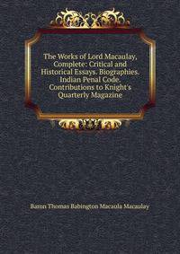 The Works of Lord Macaulay, Complete: Critical and Historical Essays. Biographies. Indian Penal Code. Contributions to Knight's Quarterly Magazine