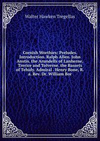 Cornish Worthies: Preludes. Introduction. Ralph Allen. John Anstis. the Arundells of Lanherne, Trerice and Tolverne. the Bassets of Tehidy. Admiral . Henry Bone, R.a. Rev. Dr. William Bor