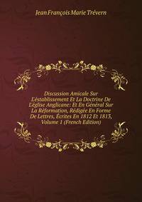 Discussion Amicale Sur L'?stablissement Et La Doctrine De L'?glise Anglicane: Et En G?n?ral Sur La R?formation, R?dig?e En Forme De Lettres, ?crites En 1812 Et 1813, Volume 1 (French Edition)