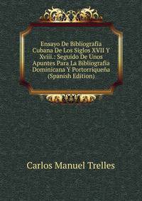 Ensayo De Bibliografia Cubana De Los Siglos XVII Y Xviii.: Seguido De Unos Apuntes Para La Bibliografia Dominicana Y Portorriquena (Spanish Edition)