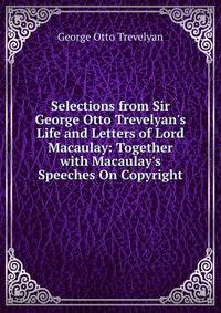 Selections from Sir George Otto Trevelyan's Life and Letters of Lord Macaulay: Together with Macaulay's Speeches On Copyright