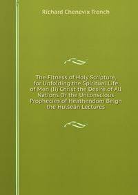 The Fitness of Holy Scripture, for Unfolding the Spiritual Life of Men (Ii) Christ the Desire of All Nations Or the Unconscious Prophecies of Heathendom Beign the Hulsean Lectures