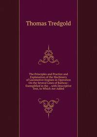 The Principles and Practice and Explanation of the Machinery of Locomotive Engines in Operation On the Several Lines of Railway: Exemplified in the . . with Descriptive Text, to Which Are Added