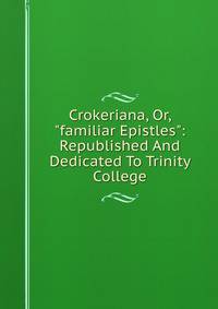 Crokeriana, Or, "familiar Epistles": Republished And Dedicated To Trinity College
