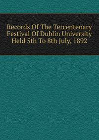 Records Of The Tercentenary Festival Of Dublin University Held 5th To 8th July, 1892
