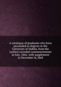 A catalogue of graduates who have proceeded to degrees in the University of Dublin, from the earliest recorded commencements to July, 1866: with supplement to December l6, l868