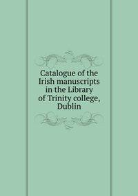 Catalogue of the Irish manuscripts in the Library of Trinity college, Dublin