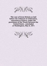 The case of Great Britain as laid before the Tribunal of Arbitration, convened at Geneva, under the provisions of the Treaty between the United States . concluded at Washington, May 8, 1871