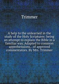 A help to the unlearned in the study of the Holy Scriptures: being an attempt to explain the Bible in a familiar way. Adapted to common apprehensions, . of approved commentators. By Mrs. Trimmer