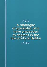A catalogue of graduates who have proceeded to degrees in the University of Dublin