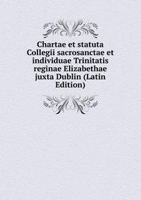 Chartae et statuta Collegii sacrosanctae et individuae Trinitatis reginae Elizabethae juxta Dublin (Latin Edition)