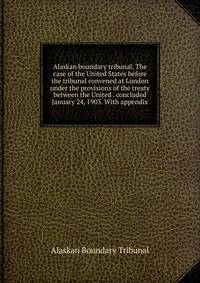 Alaskan boundary tribunal. The case of the United States before the tribunal convened at London under the provisions of the treaty between the United . concluded January 24, 1903. With appendix