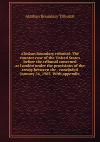 Alaskan boundary tribunal. The counter case of the United States before the tribunal convened at London under the provisions of the treaty between the . concluded January 24, 1903. With appendix
