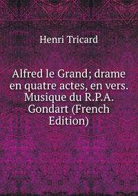 Alfred le Grand; drame en quatre actes, en vers. Musique du R.P.A. Gondart (French Edition)