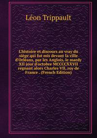 L'histoire et discours au vray du si?ge qui fut mis devant la ville d'Orl?ans, par les Anglois, le mardy XII jour d'octobre MCCCCXXVII regnant alors Charles VII, roy de France . (French Edition)