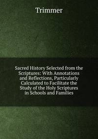 Sacred History Selected from the Scriptures: With Annotations and Reflections, Particularly Calculated to Facilitate the Study of the Holy Scriptures in Schools and Families