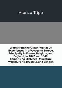Crests from the Ocean-World: Or, Experiences in a Voyage to Europe, Principally in France, Belgium, and England, in 1847 and 1848; Comprising Sketches . Miniature Worlds, Paris, Brussels, and London