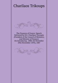 The Finances of Greece: Speech Delivered by H.E. Charilaos Tricoupis (President of the Council of Ministers, and Minister of Finance) On Introducing . 1888, On November 2Nd (November 14Th), 1887