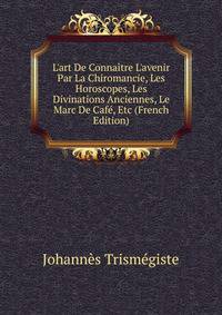 L'art De Conna?tre L'avenir Par La Chiromancie, Les Horoscopes, Les Divinations Anciennes, Le Marc De Caf?, Etc (French Edition)