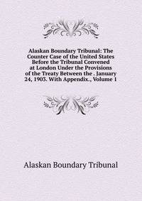 Alaskan Boundary Tribunal: The Counter Case of the United States Before the Tribunal Convened at London Under the Provisions of the Treaty Between the . January 24, 1903. With Appendix., Volume 1