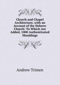 Church and Chapel Architecture, with an Account of the Hebrew Church: To Which Are Added, 1000 Authenticated Mouldings