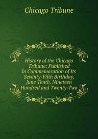 History of the Chicago Tribune: Published in Commemoration of Its Seventy-Fifth Birthday, June Tenth, Nineteen Hundred and Twenty-Two