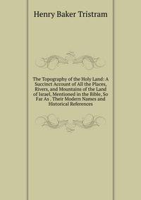 The Topography of the Holy Land: A Succinct Account of All the Places, Rivers, and Mountains of the Land of Israel, Mentioned in the Bible, So Far As . Their Modern Names and Historical References