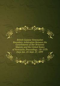 British Guiana-Venezuelan Boundary: Arbitration Between the Governments of Her Britannic Majesty and the United States of Venezuela. Proceedings. 1St-55Th Days Jan. 25-Sept. 27, 1899 .