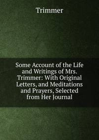 Some Account of the Life and Writings of Mrs. Trimmer: With Original Letters, and Meditations and Prayers, Selected from Her Journal