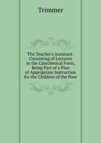 The Teacher's Assistant: Consisting of Lectures in the Catechetical Form, Being Part of a Plan of Appropriate Instruction for the Children of the Poor