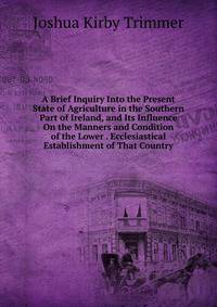 A Brief Inquiry Into the Present State of Agriculture in the Southern Part of Ireland, and Its Influence On the Manners and Condition of the Lower . Ecclesiastical Establishment of That Country