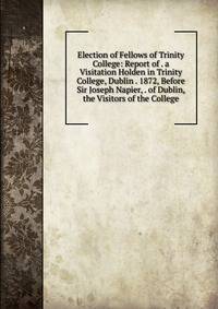 Election of Fellows of Trinity College: Report of . a Visitation Holden in Trinity College, Dublin . 1872, Before Sir Joseph Napier, . of Dublin, the Visitors of the College