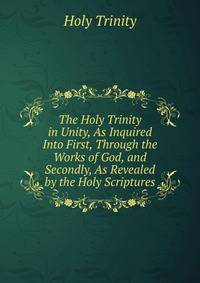 The Holy Trinity in Unity, As Inquired Into First, Through the Works of God, and Secondly, As Revealed by the Holy Scriptures