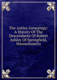 The Ashley Genealogy: A History Of The Descendants Of Robert Ashley Of Springfield, Massachusetts